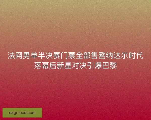 法网男单半决赛门票全部售罄纳达尔时代落幕后新星对决引爆巴黎