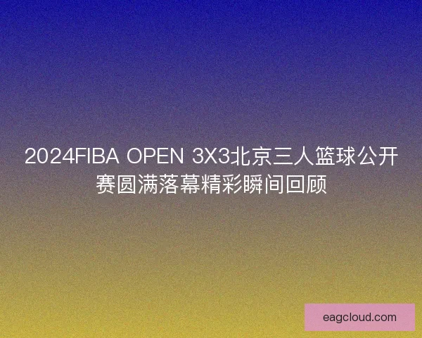 2024FIBA OPEN 3X3北京三人篮球公开赛圆满落幕精彩瞬间回顾