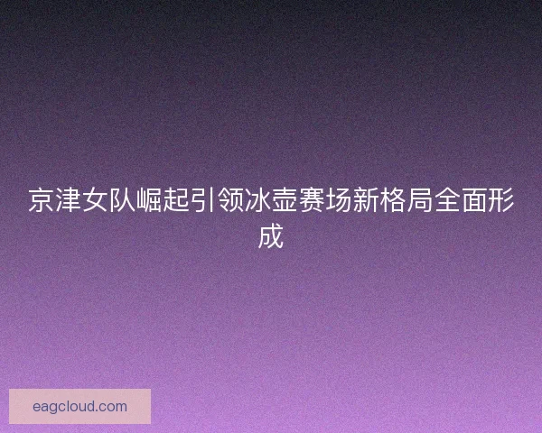 京津女队崛起引领冰壶赛场新格局全面形成